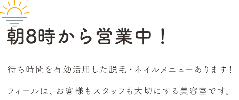 朝8時から営業中！待ち時間を有効活用した脱毛・ネイルメニューあります！フィールはお客様もスタッフも大切にする美容室です。